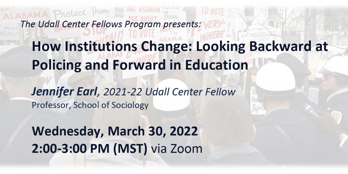 The Udall Center Fellows Program presents: How Institutions Change: Looking Backward at Policing and Forward in Education Jennifer Earl, 2021-22 Udall Center Fellow Professor, School of Sociology Wednesday, March 30, 2022, 2:00-3:00 PM (MST) via Zoom